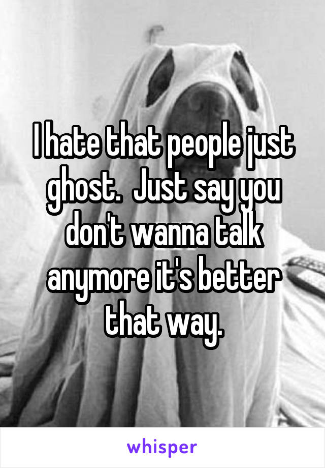 I hate that people just ghost.  Just say you don't wanna talk anymore it's better that way.