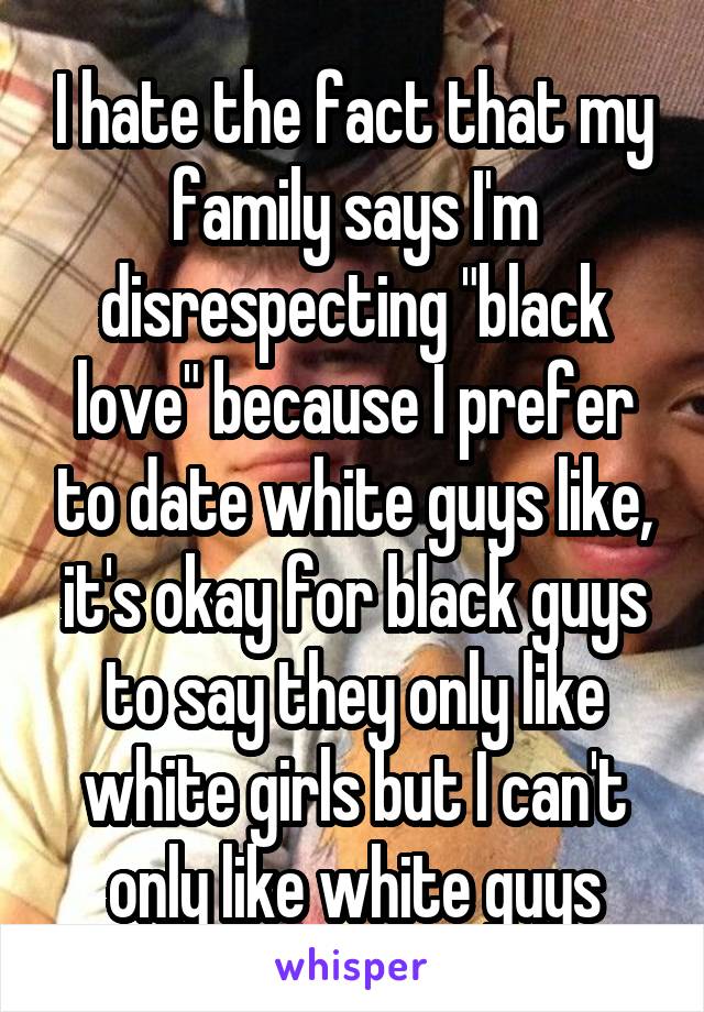 I hate the fact that my family says I'm disrespecting "black love" because I prefer to date white guys like, it's okay for black guys to say they only like white girls but I can't only like white guys