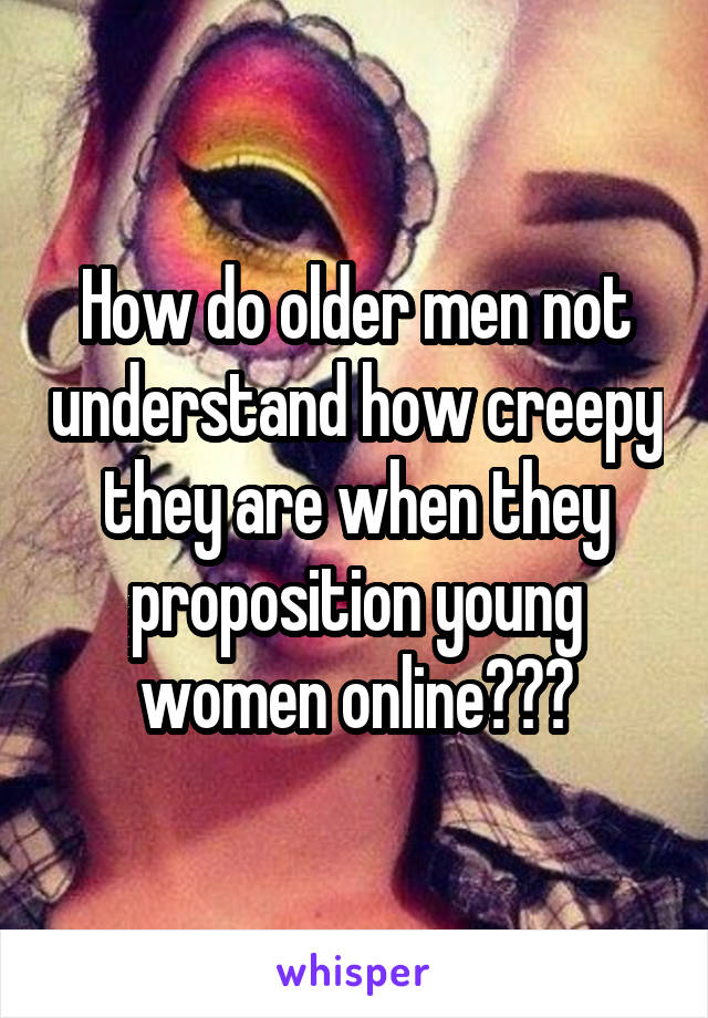 How do older men not understand how creepy they are when they proposition young women online???