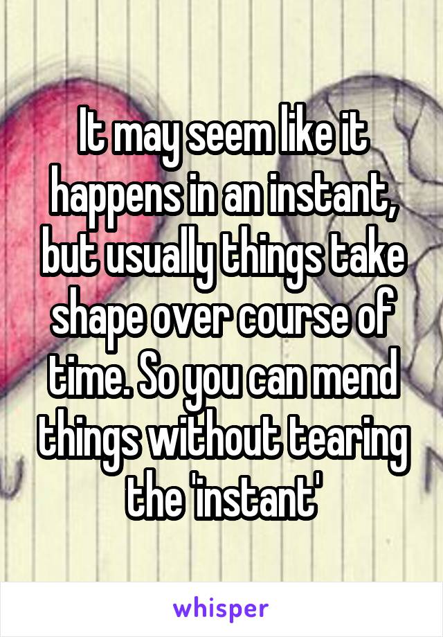 It may seem like it happens in an instant, but usually things take shape over course of time. So you can mend things without tearing the 'instant'