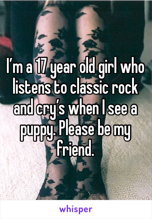 I’m a 17 year old girl who listens to classic rock and cry’s when I see a puppy. Please be my friend. 