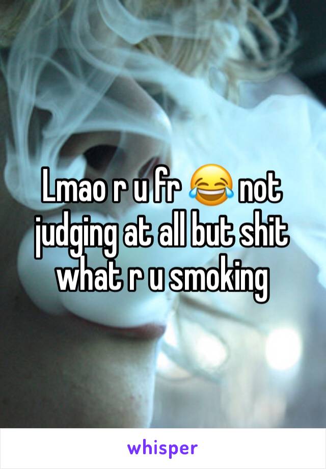 Lmao r u fr 😂 not judging at all but shit what r u smoking