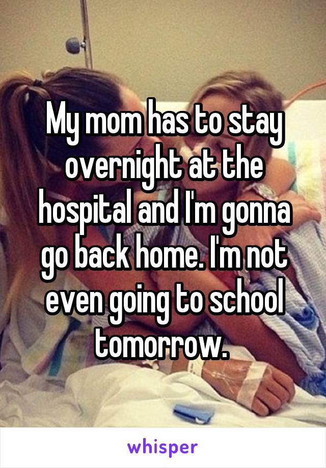 My mom has to stay overnight at the hospital and I'm gonna go back home. I'm not even going to school tomorrow. 