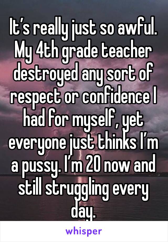 It’s really just so awful. My 4th grade teacher destroyed any sort of respect or confidence I had for myself, yet everyone just thinks I’m a pussy. I’m 20 now and still struggling every day. 