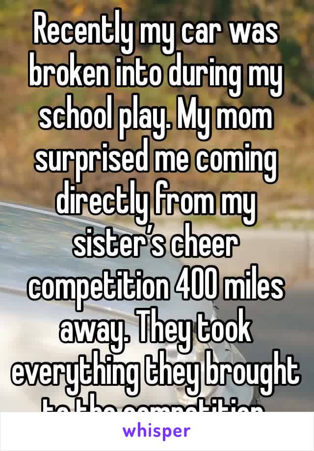 Recently my car was broken into during my school play. My mom surprised me coming directly from my sister’s cheer competition 400 miles away. They took everything they brought to the competition.
