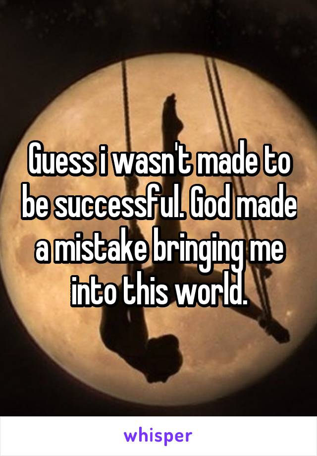 Guess i wasn't made to be successful. God made a mistake bringing me into this world.