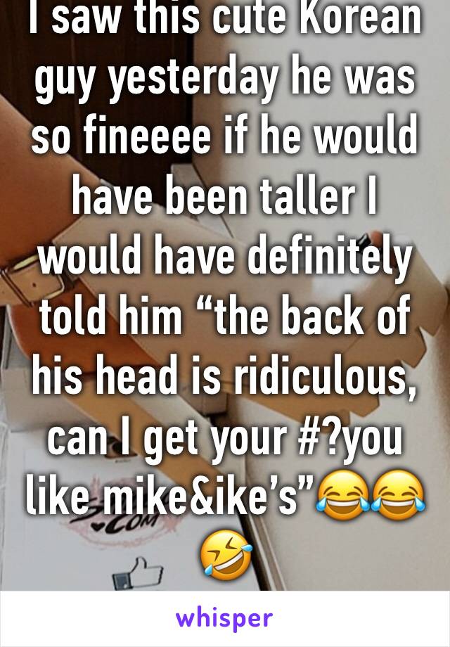 I saw this cute Korean guy yesterday he was so fineeee if he would have been taller I would have definitely told him “the back of his head is ridiculous, can I get your #?you like mike&ike’s”😂😂🤣 
