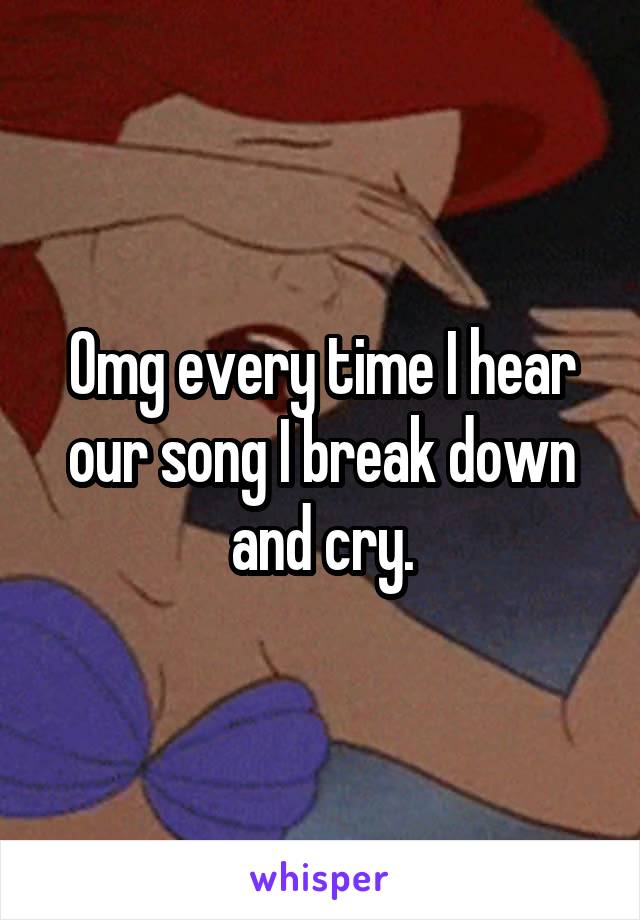 Omg every time I hear our song I break down and cry.