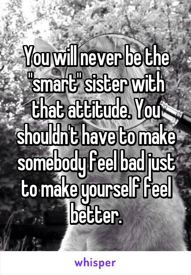 You will never be the "smart" sister with that attitude. You shouldn't have to make somebody feel bad just to make yourself feel better.