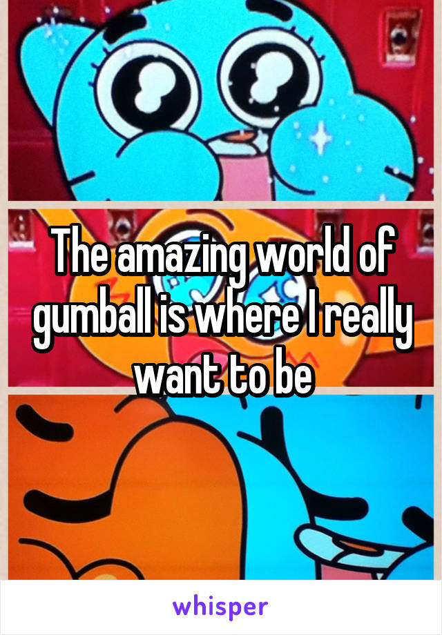 The amazing world of gumball is where I really want to be