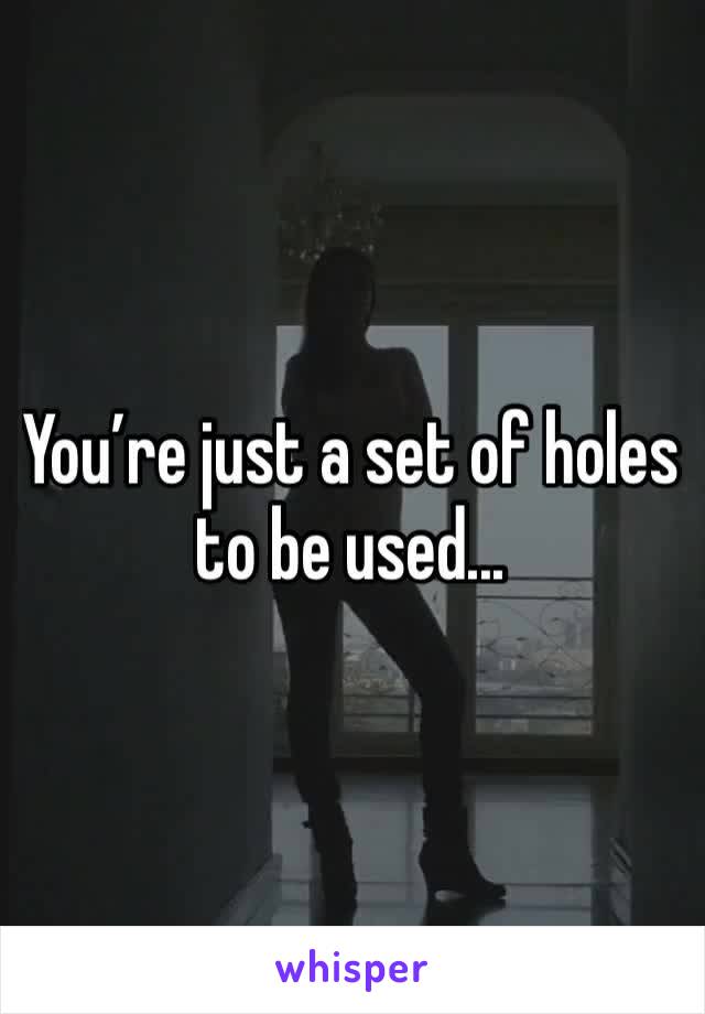 You’re just a set of holes to be used...