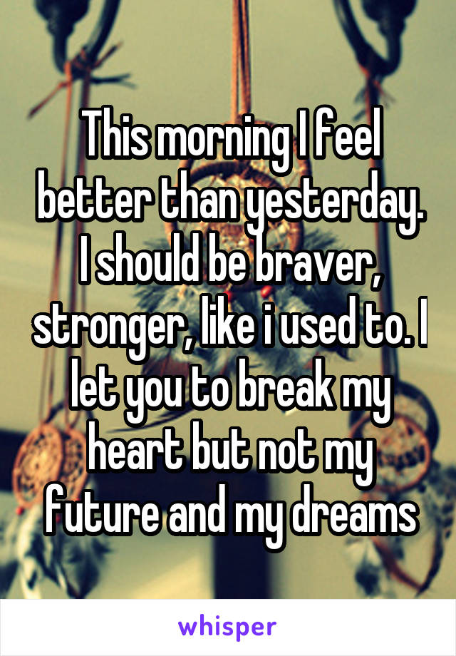 This morning I feel better than yesterday. I should be braver, stronger, like i used to. I let you to break my heart but not my future and my dreams