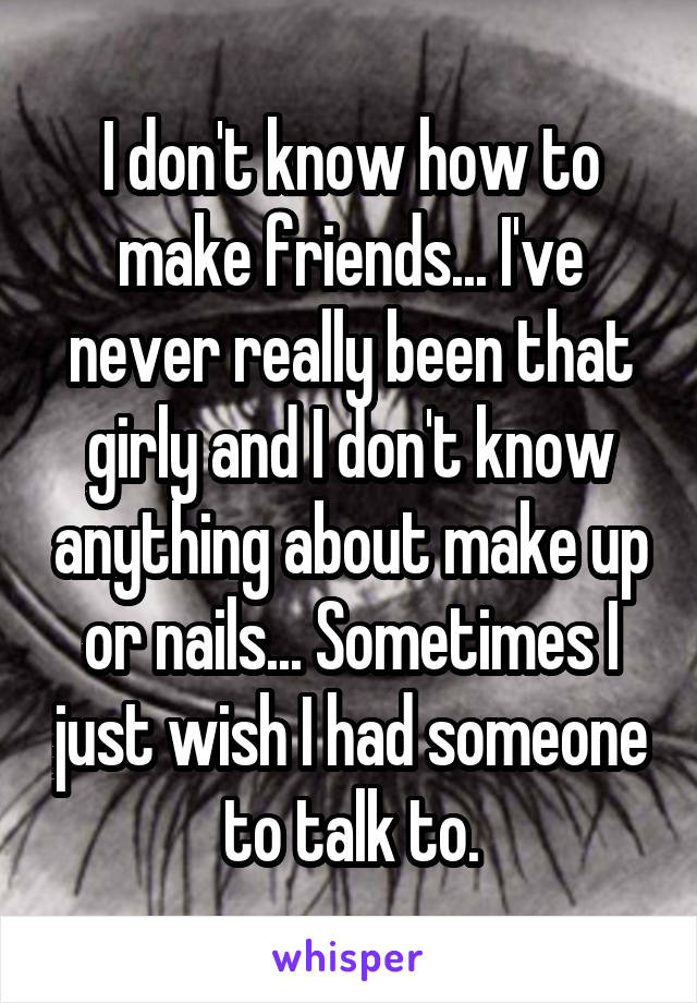 I don't know how to make friends... I've never really been that girly and I don't know anything about make up or nails... Sometimes I just wish I had someone to talk to.