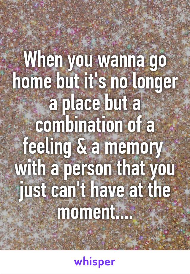 When you wanna go home but it's no longer a place but a combination of a feeling & a memory  with a person that you just can't have at the moment....