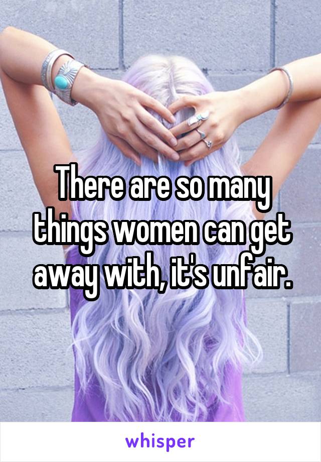 There are so many things women can get away with, it's unfair.