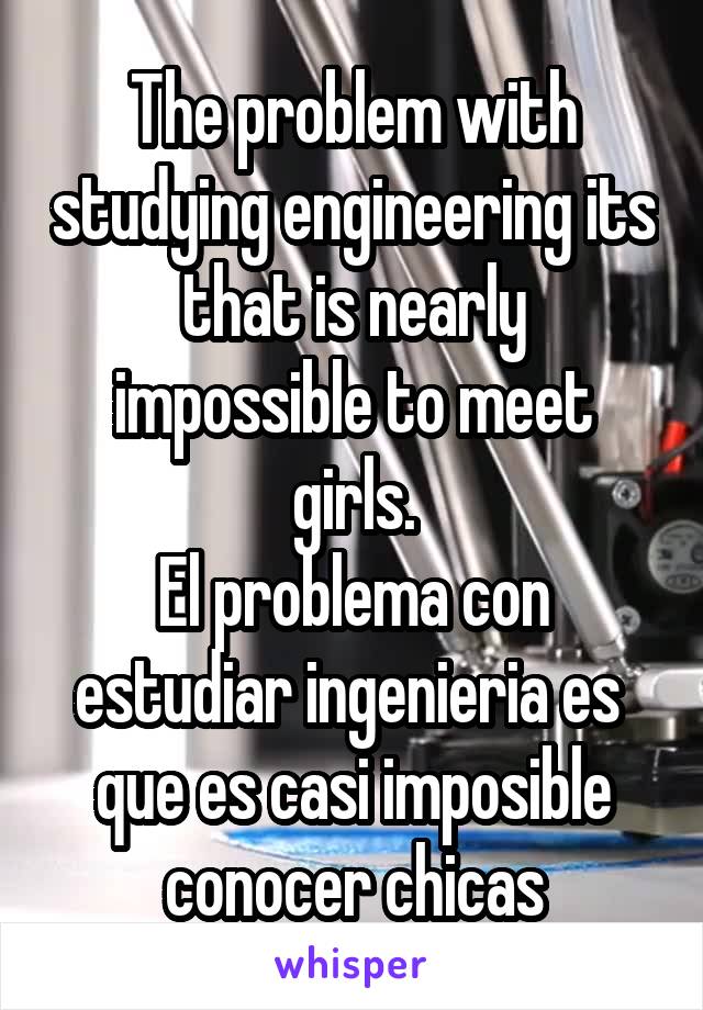 The problem with studying engineering its that is nearly impossible to meet girls.
El problema con estudiar ingenieria es  que es casi imposible conocer chicas