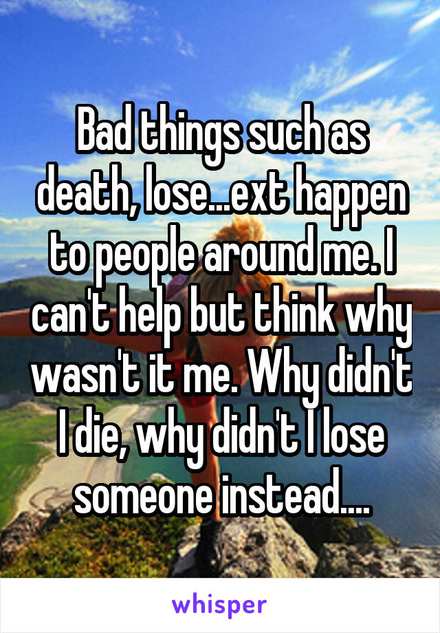 Bad things such as death, lose...ext happen to people around me. I can't help but think why wasn't it me. Why didn't I die, why didn't I lose someone instead....