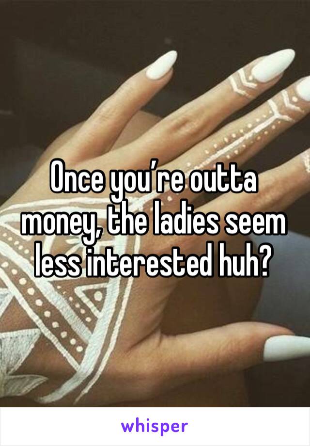 Once you’re outta money, the ladies seem less interested huh? 