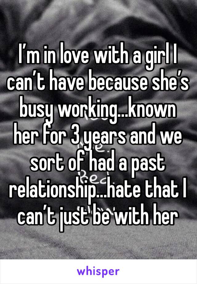 I’m in love with a girl I can’t have because she’s busy working...known her for 3 years and we sort of had a past relationship...hate that I can’t just be with her