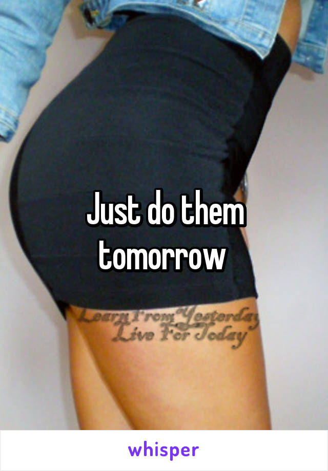 Just do them tomorrow 