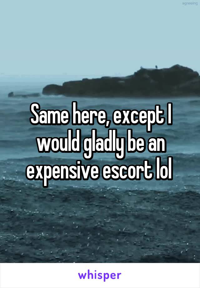 Same here, except I would gladly be an expensive escort lol 