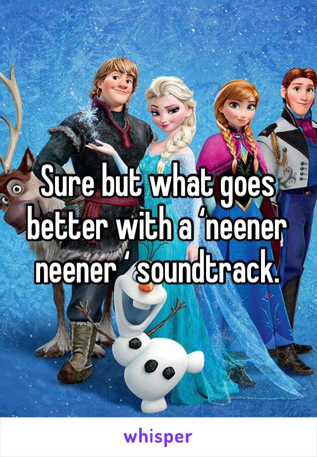 Sure but what goes better with a ‘neener neener ‘ soundtrack. 