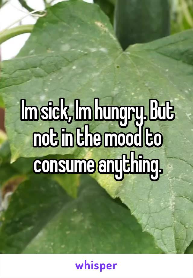 Im sick, Im hungry. But not in the mood to consume anything.