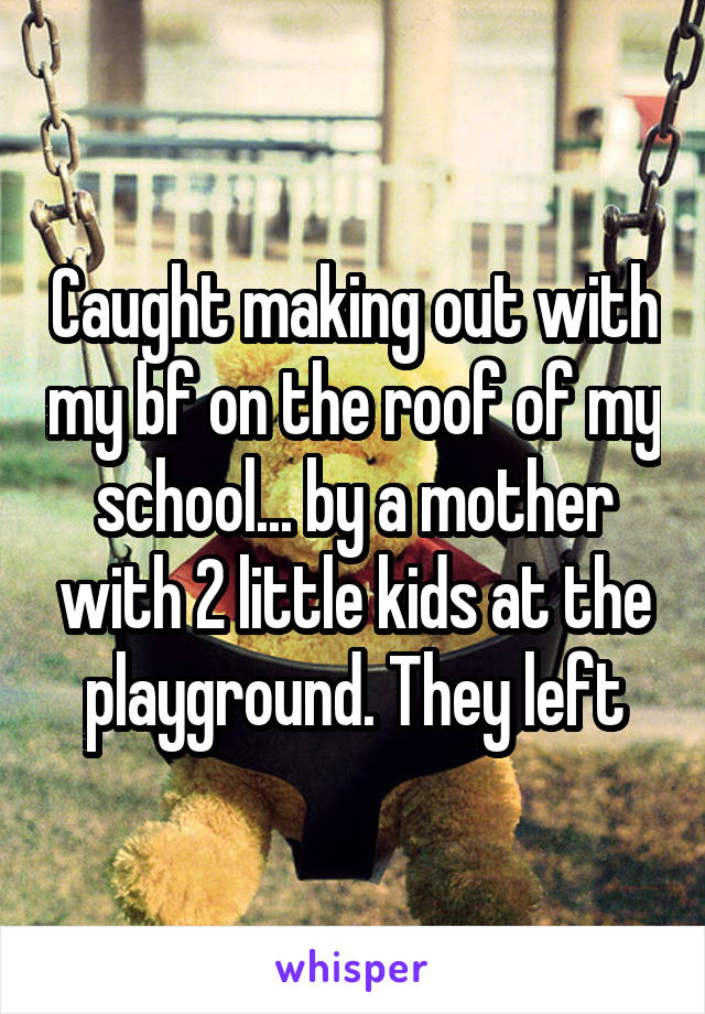 Caught making out with my bf on the roof of my school... by a mother with 2 little kids at the playground. They left