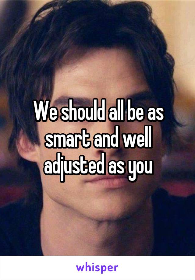 We should all be as smart and well adjusted as you