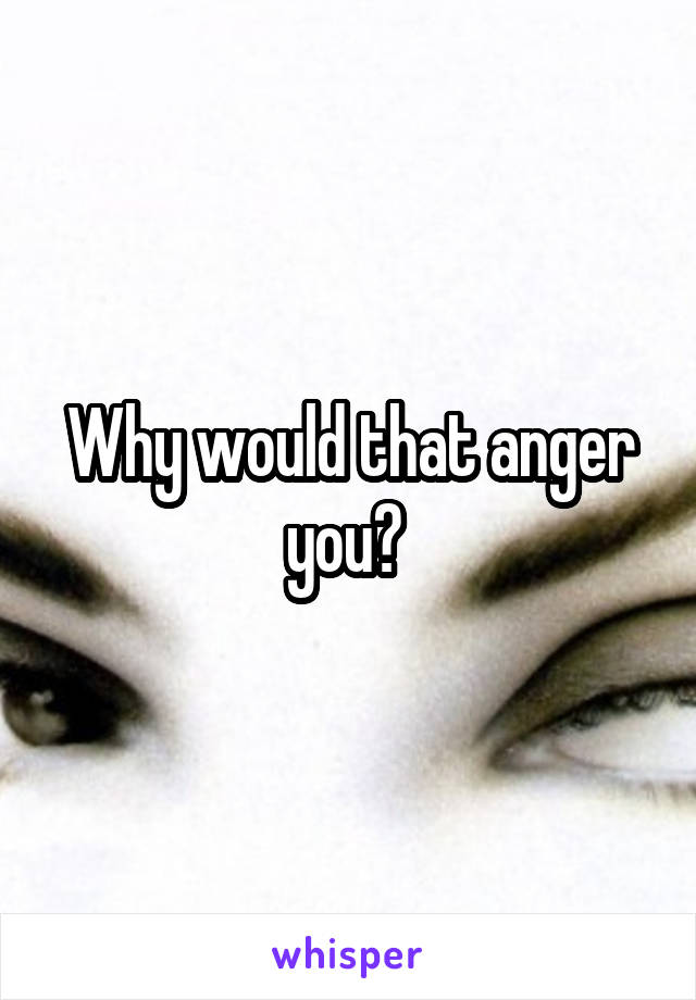 Why would that anger you? 