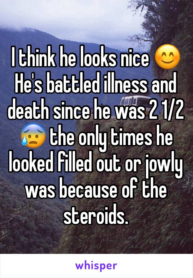 I think he looks nice 😊
He's battled illness and death since he was 2 1/2 😰 the only times he looked filled out or jowly was because of the steroids.