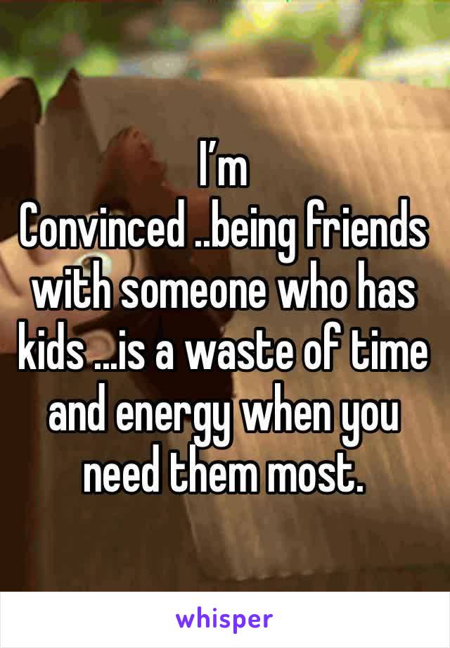 I’m
Convinced ..being friends with someone who has kids ...is a waste of time and energy when you need them most. 