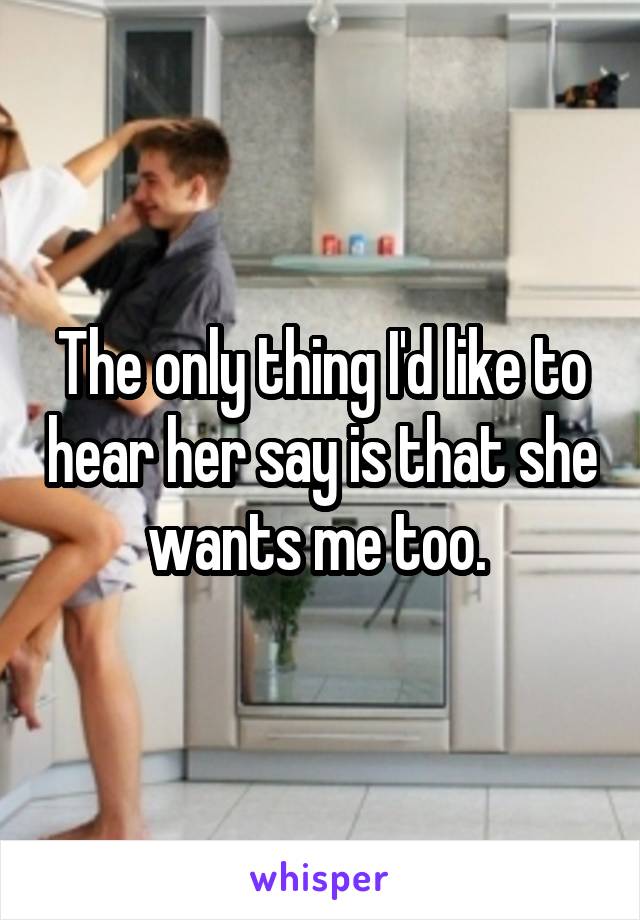 The only thing I'd like to hear her say is that she wants me too. 