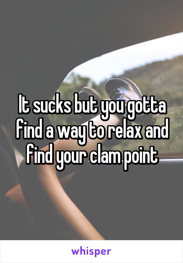 It sucks but you gotta find a way to relax and find your clam point