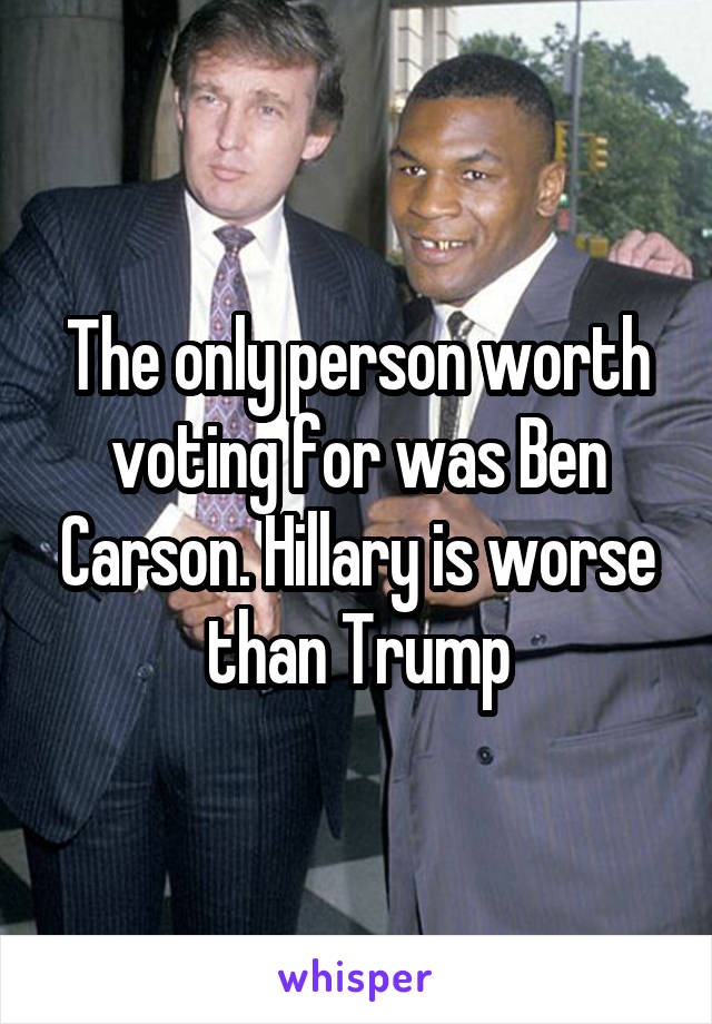 The only person worth voting for was Ben Carson. Hillary is worse than Trump