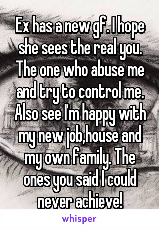 Ex has a new gf. I hope she sees the real you. The one who abuse me and try to control me. Also see I'm happy with my new job,house and my own family. The ones you said I could never achieve!