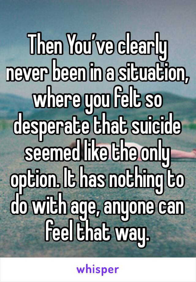 Then You’ve clearly never been in a situation, where you felt so desperate that suicide seemed like the only option. It has nothing to do with age, anyone can feel that way. 