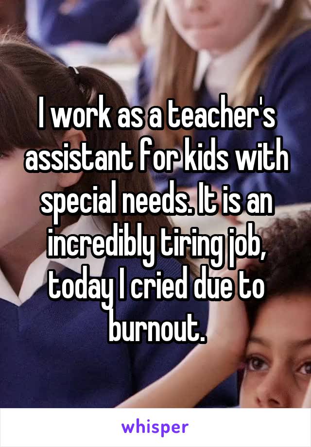 I work as a teacher's assistant for kids with special needs. It is an incredibly tiring job, today I cried due to burnout.