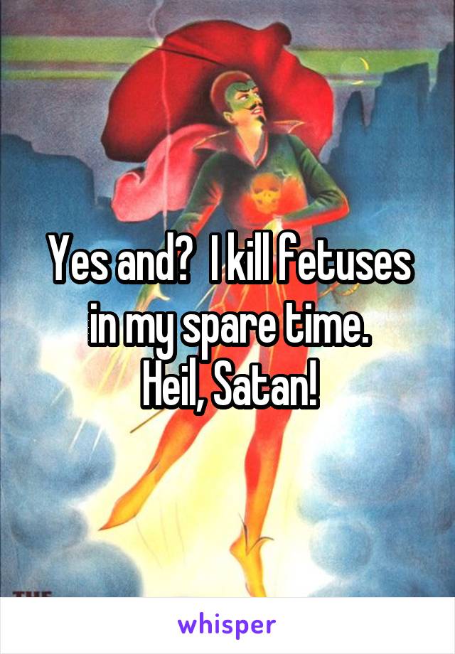 Yes and?  I kill fetuses in my spare time.
 Heil, Satan! 