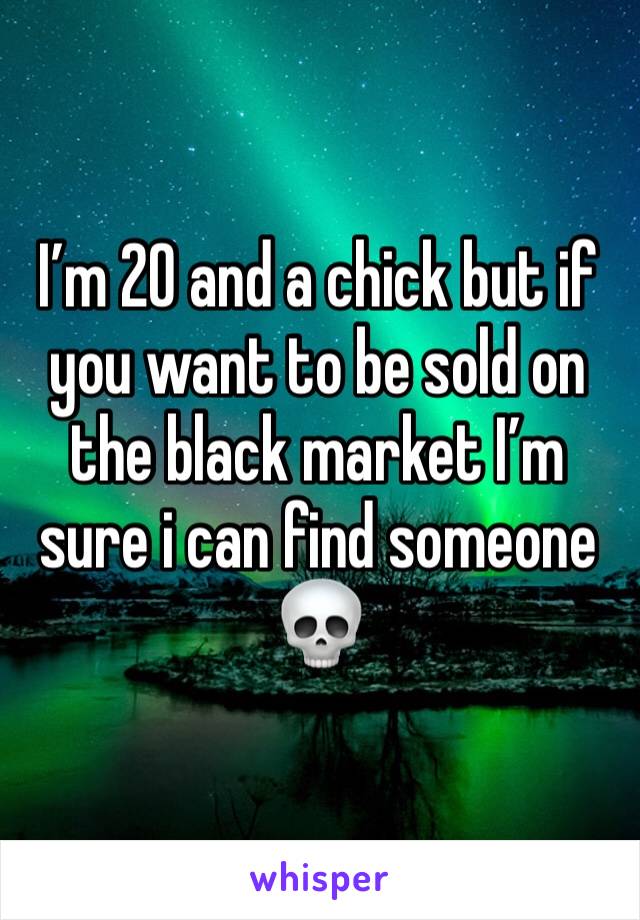 I’m 20 and a chick but if you want to be sold on the black market I’m sure i can find someone 💀