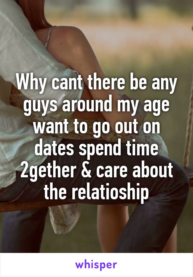 Why cant there be any guys around my age want to go out on dates spend time 2gether & care about the relatioship