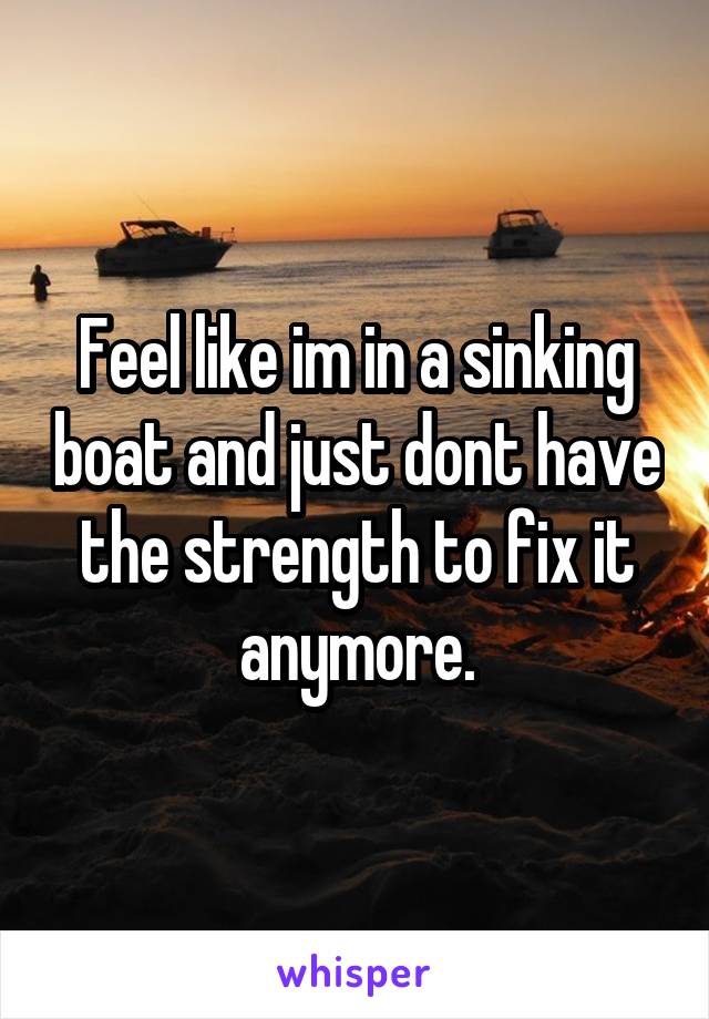 Feel like im in a sinking boat and just dont have the strength to fix it anymore.