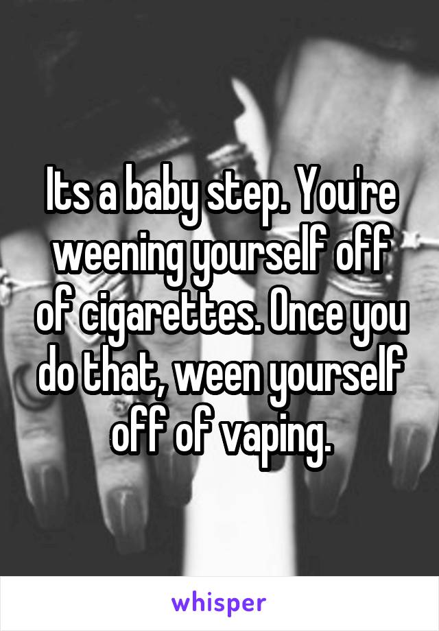 Its a baby step. You're weening yourself off of cigarettes. Once you do that, ween yourself off of vaping.