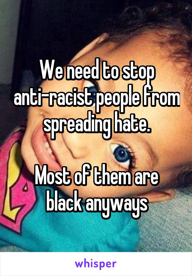 We need to stop anti-racist people from spreading hate.

Most of them are black anyways