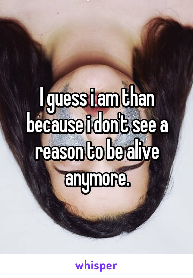 I guess i am than because i don't see a reason to be alive anymore.