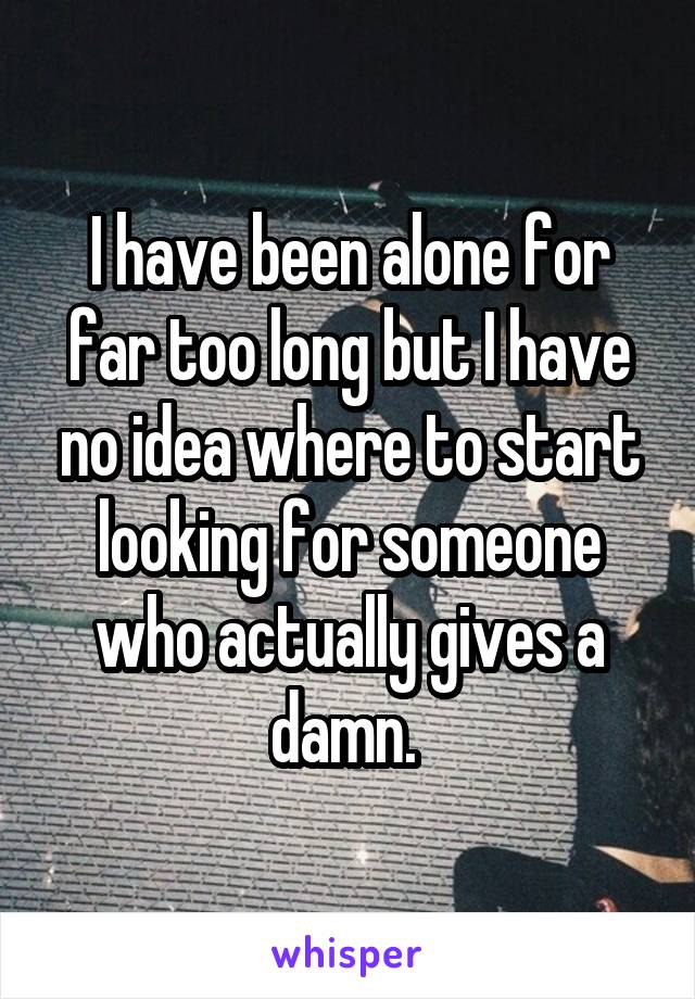 I have been alone for far too long but I have no idea where to start looking for someone who actually gives a damn. 