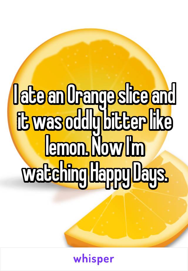 I ate an Orange slice and it was oddly bitter like lemon. Now I'm watching Happy Days.