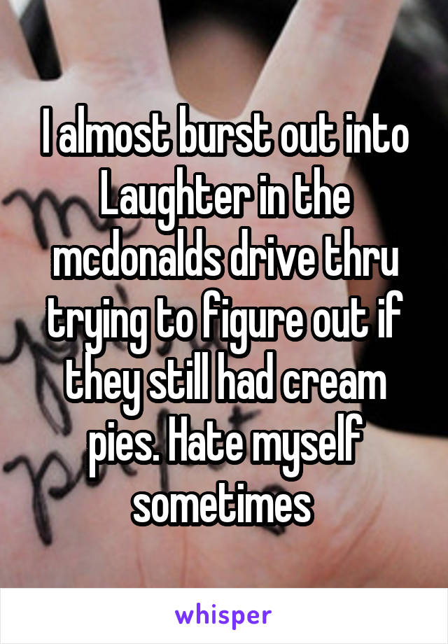 I almost burst out into Laughter in the mcdonalds drive thru trying to figure out if they still had cream pies. Hate myself sometimes 
