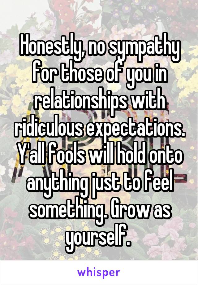 Honestly, no sympathy for those of you in relationships with ridiculous expectations. Y'all fools will hold onto anything just to feel something. Grow as yourself. 
