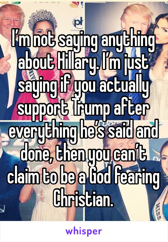I’m not saying anything about Hillary. I’m just saying if you actually support Trump after everything he’s said and done, then you can’t claim to be a God fearing Christian.